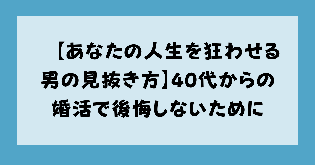 【あなたの人生を狂わせる男の見抜き方】40代からの婚活で後悔しないために