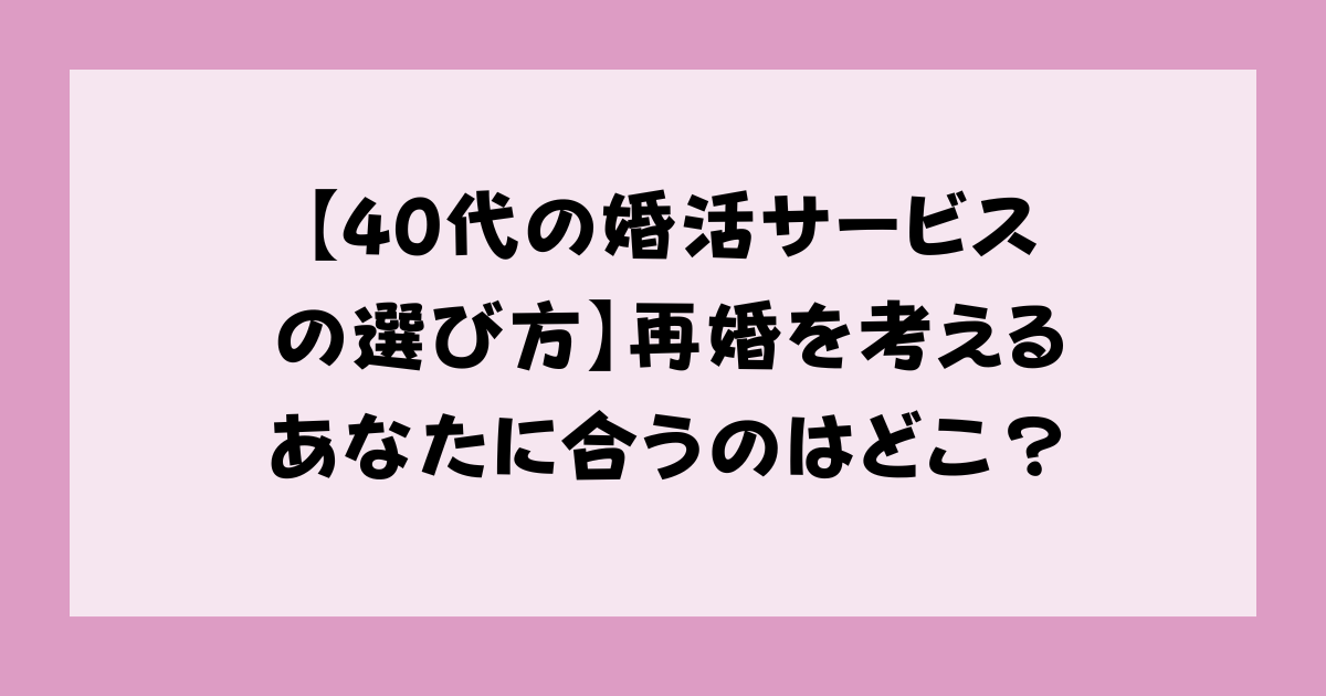【40代の婚活サービスの選び方】再婚を考えるあなたに合うのはどこ？